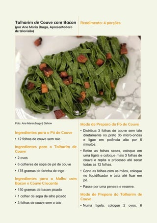 Talharim de Couve com Bacon
(por Ana Maria Braga, Apresentadora
de televisão)
Foto: Ana Maria Braga | Gshow
Ingredientes para o Pó de Couve
• 12 folhas de couve sem talo
Ingredientes para o Talharim de
Couve
• 2 ovos
• 6 colheres de sopa de pó de couve
• 175 gramas de farinha de trigo
Ingredientes para o Molho com
Bacon e Couve Crocante
• 150 gramas de bacon picado
• 1 colher de sopa de alho picado
• 3 folhas de couve sem o talo
Rendimento: 4 porções
Modo de Preparo do Pó de Couve
• Distribua 3 folhas de couve sem talo
diretamente no prato do micro-ondas
e ligue em potência alta por 5
minutos.
• Retire as folhas secas, coloque em
uma tigela e coloque mais 3 folhas de
couve e repita o processo até secar
todas as 12 folhas.
• Corte as folhas com as mãos, coloque
no liquidificador e bata até ficar em
pó.
• Passe por uma peneira e reserve.
Modo de Preparo do Talharim de
Couve
• Numa tigela, coloque 2 ovos, 6
 