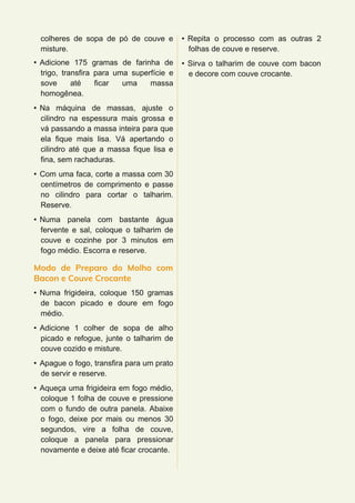 colheres de sopa de pó de couve e
misture.
• Adicione 175 gramas de farinha de
trigo, transfira para uma superfície e
sove até ficar uma massa
homogênea.
• Na máquina de massas, ajuste o
cilindro na espessura mais grossa e
vá passando a massa inteira para que
ela fique mais lisa. Vá apertando o
cilindro até que a massa fique lisa e
fina, sem rachaduras.
• Com uma faca, corte a massa com 30
centímetros de comprimento e passe
no cilindro para cortar o talharim.
Reserve.
• Numa panela com bastante água
fervente e sal, coloque o talharim de
couve e cozinhe por 3 minutos em
fogo médio. Escorra e reserve.
Modo de Preparo do Molho com
Bacon e Couve Crocante
• Numa frigideira, coloque 150 gramas
de bacon picado e doure em fogo
médio.
• Adicione 1 colher de sopa de alho
picado e refogue, junte o talharim de
couve cozido e misture.
• Apague o fogo, transfira para um prato
de servir e reserve.
• Aqueça uma frigideira em fogo médio,
coloque 1 folha de couve e pressione
com o fundo de outra panela. Abaixe
o fogo, deixe por mais ou menos 30
segundos, vire a folha de couve,
coloque a panela para pressionar
novamente e deixe até ficar crocante.
• Repita o processo com as outras 2
folhas de couve e reserve.
• Sirva o talharim de couve com bacon
e decore com couve crocante.
 