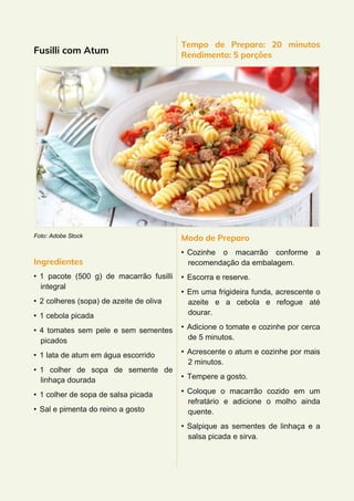 Fusilli com Atum
Foto: Adobe Stock
Ingredientes
• 1 pacote (500 g) de macarrão fusilli
integral
• 2 colheres (sopa) de azeite de oliva
• 1 cebola picada
• 4 tomates sem pele e sem sementes
picados
• 1 lata de atum em água escorrido
• 1 colher de sopa de semente de
linhaça dourada
• 1 colher de sopa de salsa picada
• Sal e pimenta do reino a gosto
Tempo de Preparo: 20 minutos
Rendimento: 5 porções
Modo de Preparo
• Cozinhe o macarrão conforme a
recomendação da embalagem.
• Escorra e reserve.
• Em uma frigideira funda, acrescente o
azeite e a cebola e refogue até
dourar.
• Adicione o tomate e cozinhe por cerca
de 5 minutos.
• Acrescente o atum e cozinhe por mais
2 minutos.
• Tempere a gosto.
• Coloque o macarrão cozido em um
refratário e adicione o molho ainda
quente.
• Salpique as sementes de linhaça e a
salsa picada e sirva.
 