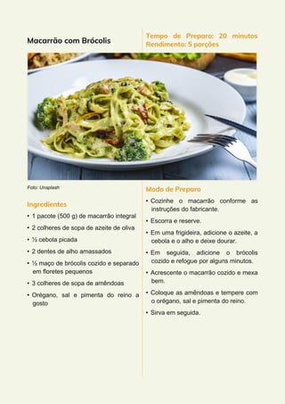 Macarrão com Brócolis
Foto: Unsplash
Ingredientes
• 1 pacote (500 g) de macarrão integral
• 2 colheres de sopa de azeite de oliva
• ½ cebola picada
• 2 dentes de alho amassados
• ½ maço de brócolis cozido e separado
em floretes pequenos
• 3 colheres de sopa de amêndoas
• Orégano, sal e pimenta do reino a
gosto
Tempo de Preparo: 20 minutos
Rendimento: 5 porções
Modo de Preparo
• Cozinhe o macarrão conforme as
instruções do fabricante.
• Escorra e reserve.
• Em uma frigideira, adicione o azeite, a
cebola e o alho e deixe dourar.
• Em seguida, adicione o brócolis
cozido e refogue por alguns minutos.
• Acrescente o macarrão cozido e mexa
bem.
• Coloque as amêndoas e tempere com
o orégano, sal e pimenta do reino.
• Sirva em seguida.
 