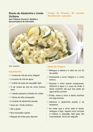 Risoto de Abobrinha e Limão
Siciliano
(por Fabiana Scaranzi, Modelo e
apresentadora de televisão)
Foto: Unsplash
Ingredientes
• 1 xícara de chá de arroz integral
• 2 xícaras de chá de água
• 1 colher de sopa de requeijão light
• ¼ de xícara de chá de vinho branco
seco
• 1 cebola pequena cortada em cubos
• 1 dente de alho amassado
• 2 xícaras de abobrinha picada
• Suco de 1 limão siciliano
• Sal a gosto
• Noz moscada a gosto
• Raspas de limão para decorar
Tempo de Preparo: 30 minutos
Rendimento: 4 porções
Modo de Preparo
• Refogue a cebola e o alho em um fio
de azeite.
• Acrescente o arroz integral e o vinho
branco.
• Quando o vinho estiver evaporando,
adicione a água e o suco de limão e
deixe cozinhar até que boa parte da
água tenha sumido.
• Então, mexa o arroz e deixe cozinhar
em fogo brando.
• Adicione a abobrinha picada e os
temperos.
• Ao notar que o arroz está al dente,
desligue o fogo, espere cinco minutos
e misture o requeijão light para dar
cremosidade. Sirva em seguida.
 