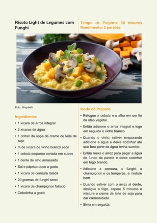 Risoto Light de Legumes com
Funghi
Foto: Unsplash
Ingredientes
• 1 xícara de arroz integral
• 2 xícaras de água
• 1 colher de sopa de creme de leite de
soja
• ¼ de xícara de vinho branco seco
• 1 cebola pequena cortada em cubos
• 1 dente de alho amassado
• Sal e páprica doce a gosto
• 1 xícara de cenoura ralada
• 20 gramas de funghi secci
• 1 xícara de champignon fatiado
• Cebolinha a gosto
Tempo de Preparo: 30 minutos
Rendimento: 2 porções
Modo de Preparo
• Refogue a cebola e o alho em um fio
de óleo vegetal.
• Então adicione o arroz integral e logo
em seguida o vinho branco.
• Quando o vinho estiver evaporando
adicione a água e deixe cozinhar até
que boa parte da água tenha sumido.
• Então mexa o arroz para pegar a água
do fundo da panela e deixe cozinhar
em fogo brando.
• Adicione a cenoura, o funghi, o
champignon e os temperos, e misture
bem.
• Quando estiver com o arroz al dente,
desligue o fogo, espere 5 minutos e
misture o creme de leite de soja para
dar cremosidade.
• Sirva em seguida.
 