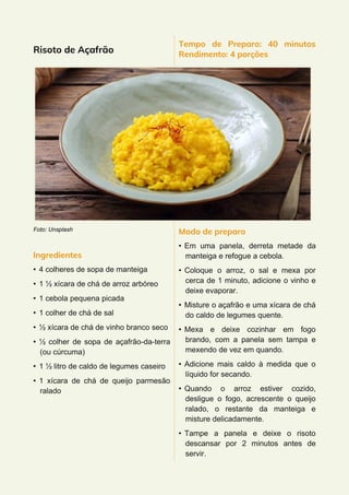Risoto de Açafrão
Foto: Unsplash
Ingredientes
• 4 colheres de sopa de manteiga
• 1 ½ xícara de chá de arroz arbóreo
• 1 cebola pequena picada
• 1 colher de chá de sal
• ½ xícara de chá de vinho branco seco
• ½ colher de sopa de açafrão-da-terra
(ou cúrcuma)
• 1 ½ litro de caldo de legumes caseiro
• 1 xícara de chá de queijo parmesão
ralado
Tempo de Preparo: 40 minutos
Rendimento: 4 porções
Modo de preparo
• Em uma panela, derreta metade da
manteiga e refogue a cebola.
• Coloque o arroz, o sal e mexa por
cerca de 1 minuto, adicione o vinho e
deixe evaporar.
• Misture o açafrão e uma xícara de chá
do caldo de legumes quente.
• Mexa e deixe cozinhar em fogo
brando, com a panela sem tampa e
mexendo de vez em quando.
• Adicione mais caldo à medida que o
líquido for secando.
• Quando o arroz estiver cozido,
desligue o fogo, acrescente o queijo
ralado, o restante da manteiga e
misture delicadamente.
• Tampe a panela e deixe o risoto
descansar por 2 minutos antes de
servir.
 
