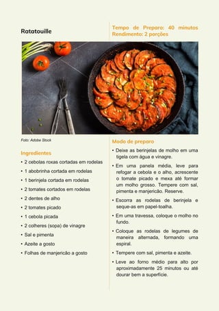 Ratatouille
Foto: Adobe Stock
Ingredientes
• 2 cebolas roxas cortadas em rodelas
• 1 abobrinha cortada em rodelas
• 1 berinjela cortada em rodelas
• 2 tomates cortados em rodelas
• 2 dentes de alho
• 2 tomates picado
• 1 cebola picada
• 2 colheres (sopa) de vinagre
• Sal e pimenta
• Azeite a gosto
• Folhas de manjericão a gosto
Tempo de Preparo: 40 minutos
Rendimento: 2 porções
Modo de preparo
• Deixe as berinjelas de molho em uma
tigela com água e vinagre.
• Em uma panela média, leve para
refogar a cebola e o alho, acrescente
o tomate picado e mexa até formar
um molho grosso. Tempere com sal,
pimenta e manjericão. Reserve.
• Escorra as rodelas de berinjela e
seque-as em papel-toalha.
• Em uma travessa, coloque o molho no
fundo.
• Coloque as rodelas de legumes de
maneira alternada, formando uma
espiral.
• Tempere com sal, pimenta e azeite.
• Leve ao forno médio para alto por
aproximadamente 25 minutos ou até
dourar bem a superfície.
 