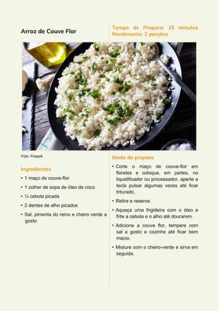 Arroz de Couve Flor
Foto: Freepik
Ingredientes
• 1 maço de couve-flor
• 1 colher de sopa de óleo de coco
• ½ cebola picada
• 2 dentes de alho picados
• Sal, pimenta do reino e cheiro verde a
gosto
Tempo de Preparo: 15 minutos
Rendimento: 2 porções
Modo de preparo
• Corte o maço de couve-flor em
floretes e coloque, em partes, no
liquidificador ou processador, aperte a
tecla pulsar algumas vezes até ficar
triturado.
• Retire e reserve.
• Aqueça uma frigideira com o óleo e
frite a cebola e o alho até dourarem.
• Adicione a couve flor, tempere com
sal a gosto e cozinhe até ficar bem
macio.
• Misture com o cheiro-verde e sirva em
seguida.
 