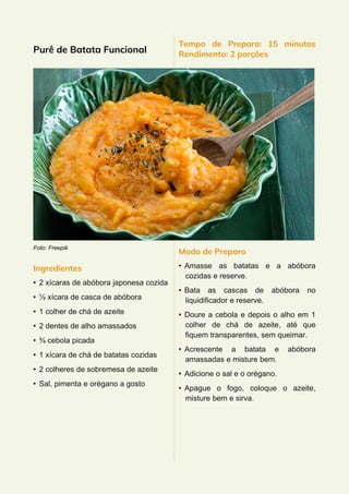 Purê de Batata Funcional
Foto: Freepik
Ingredientes
• 2 xícaras de abóbora japonesa cozida
• ½ xícara de casca de abóbora
• 1 colher de chá de azeite
• 2 dentes de alho amassados
• ¾ cebola picada
• 1 xícara de chá de batatas cozidas
• 2 colheres de sobremesa de azeite
• Sal, pimenta e orégano a gosto
Tempo de Preparo: 15 minutos
Rendimento: 2 porções
Modo de Preparo
• Amasse as batatas e a abóbora
cozidas e reserve.
• Bata as cascas de abóbora no
liquidificador e reserve.
• Doure a cebola e depois o alho em 1
colher de chá de azeite, até que
fiquem transparentes, sem queimar.
• Acrescente a batata e abóbora
amassadas e misture bem.
• Adicione o sal e o orégano.
• Apague o fogo, coloque o azeite,
misture bem e sirva.
 