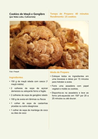 Cookies de Maçã e Gengibre
(por Malu Lobo, Culinarista)
Foto: Freepik
Ingredientes
• 150 g de maçã ralada com casca (1
maçã média)
• 2 colheres de sopa de açúcar
demerara ou adoçante forno e fogão
• 2 colheres de sopa de gengibre ralado
• 100 g de aveia em lâminas ou flocos
• 1 colher de sopa de castanhas
picadas ou outra oleaginosa
• 1 colher de sopa de manteiga de coco
ou óleo de coco
Tempo de Preparo: 40 minutos
Rendimento: 15 cookies
Modo de Preparo
• Coloque todos os ingredientes em
uma travessa e deixe por 15 minutos
para hidratar a aveia.
• Forre uma assadeira com papel
vegetal e molde os cookies.
• Disponha-os na assadeira e leve ao
forno pré-aquecido em 150º por 20 a
25 minutos ou até dourar.
 