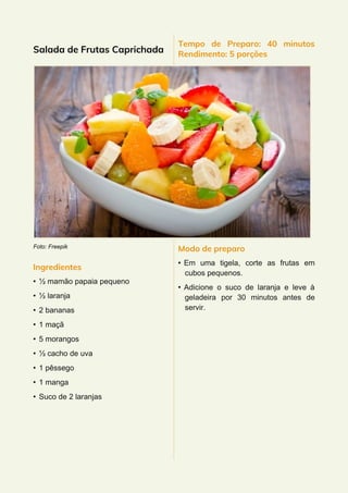 Salada de Frutas Caprichada
Foto: Freepik
Ingredientes
• ½ mamão papaia pequeno
• ½ laranja
• 2 bananas
• 1 maçã
• 5 morangos
• ½ cacho de uva
• 1 pêssego
• 1 manga
• Suco de 2 laranjas
Tempo de Preparo: 40 minutos
Rendimento: 5 porções
Modo de preparo
• Em uma tigela, corte as frutas em
cubos pequenos.
• Adicione o suco de laranja e leve à
geladeira por 30 minutos antes de
servir.
 