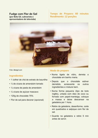 Fudge com Flor de Sal
(por Bela Gil, culinarista e
apresentadora de televisão)
Foto: Belagil.com
Ingredientes
• 1 colher de chá de extrato de baunilha
• ⅓ de xícara de amendoim torrado
• ½ xícara de pasta de amendoim
• ½ xícara de açúcar mascavo
• 120g de chocolate 75%
• Flor de sal para decorar (opcional)
Tempo de Preparo: 60 minutos
Rendimento: 12 porções
Modo de preparo
• Numa tigela de vidro, derreta o
chocolate em banho maria.
• Depois que o chocolate estiver
derretido, acrescente os outros
ingredientes e misture bem.
• Numa forma pequena (tipo de bolo
inglês), untada com óleo de coco ou
forrada com papel-manteiga, coloque
a massa e deixe descansar na
geladeira por 1 hora.
• Retire da geladeira, desenforme, corte
em quadrados e salpique com flor de
sal.
• Guarde na geladeira e retire 5 min
antes de servir.
 