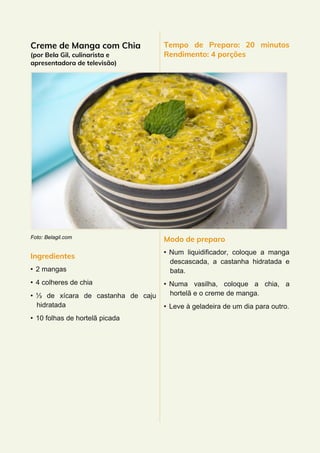 Creme de Manga com Chia
(por Bela Gil, culinarista e
apresentadora de televisão)
Foto: Belagil.com
Ingredientes
• 2 mangas
• 4 colheres de chia
• ⅓ de xícara de castanha de caju
hidratada
• 10 folhas de hortelã picada
Tempo de Preparo: 20 minutos
Rendimento: 4 porções
Modo de preparo
• Num liquidificador, coloque a manga
descascada, a castanha hidratada e
bata.
• Numa vasilha, coloque a chia, a
hortelã e o creme de manga.
• Leve à geladeira de um dia para outro.
 