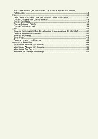 Pão com Cúrcuma (por Samantha C. de Andrade e Ana Lúcia Moraes,
nutricionistas)..............................................................................................................54
Chás.................................................................................................................................56
Leite Dourado – Golden Milk (por Verônica Laino, nutricionista)...............................57
Chá de Gengibre com Canela e Limão.......................................................................58
Chá de Equinácea.......................................................................................................58
Chá de Astrágalo Chinês............................................................................................59
Chá de Guaco com Mel...............................................................................................59
Sucos...............................................................................................................................60
Suco de Cúrcuma (por Bela Gil, culinarista e apresentadora de televisão)...............61
Suco de Morango com Mirtilos....................................................................................61
Suco da Imunidade......................................................................................................62
Suco Verde..................................................................................................................62
Suco de Laranja com Cenoura....................................................................................63
Vitaminas e Smoothies....................................................................................................64
Vitamina de Abacate com Abacaxi..............................................................................65
Vitamina de Abacate com Banana..............................................................................65
Vitamina de Goji Berry.................................................................................................66
Smoothie de Morango com Manga.............................................................................66
 