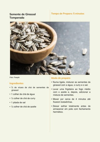 Semente de Girassol
Temperada
Foto: Freepik
Ingredientes
• ⅓ de xícara de chá de sementes de
girassol
• 1 colher de chá de água
• ½ colher de chá de curry
• 1 pitada de sal
• ½ colher de chá de azeite
Tempo de Preparo: 5 minutos
Modo de preparo
• Numa tigela, misturar as sementes de
girassol com a água, o curry e o sal.
• Levar uma frigideira ao fogo médio
com o azeite e, depois, adicionar a
mistura de sementes.
• Mexer por cerca de 4 minutos até
ficarem tostadinhas.
• Deixar esfriar totalmente antes de
armazenar em pote com fechamento
hermético.
 