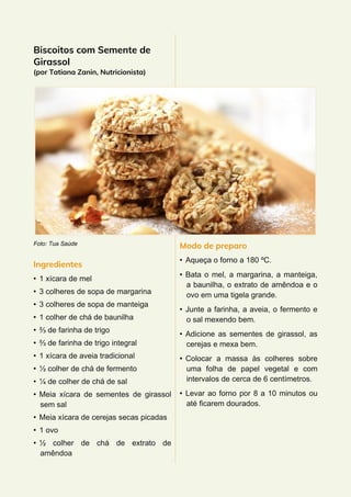 Biscoitos com Semente de
Girassol
(por Tatiana Zanin, Nutricionista)
Foto: Tua Saúde
Ingredientes
• 1 xícara de mel
• 3 colheres de sopa de margarina
• 3 colheres de sopa de manteiga
• 1 colher de chá de baunilha
• ⅔ de farinha de trigo
• ⅔ de farinha de trigo integral
• 1 xícara de aveia tradicional
• ½ colher de chá de fermento
• ¼ de colher de chá de sal
• Meia xícara de sementes de girassol
sem sal
• Meia xícara de cerejas secas picadas
• 1 ovo
• ½ colher de chá de extrato de
amêndoa
Modo de preparo
• Aqueça o forno a 180 ºC.
• Bata o mel, a margarina, a manteiga,
a baunilha, o extrato de amêndoa e o
ovo em uma tigela grande.
• Junte a farinha, a aveia, o fermento e
o sal mexendo bem.
• Adicione as sementes de girassol, as
cerejas e mexa bem.
• Colocar a massa às colheres sobre
uma folha de papel vegetal e com
intervalos de cerca de 6 centímetros.
• Levar ao forno por 8 a 10 minutos ou
até ficarem dourados.
 