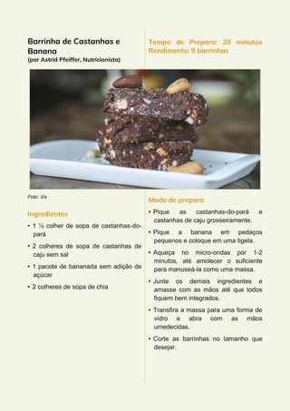 Barrinha de Castanhas e
Banana
(por Astrid Pfeiffer, Nutricionista)
Foto: Vix
Ingredientes
• 1 ½ colher de sopa de castanhas-do-
pará
• 2 colheres de sopa de castanhas de
caju sem sal
• 1 pacote de bananada sem adição de
açúcar
• 2 colheres de sopa de chia
Tempo de Preparo: 20 minutos
Rendimento: 9 barrinhas
Modo de preparo
• Pique as castanhas-do-pará e
castanhas de caju grosseiramente.
• Pique a banana em pedaços
pequenos e coloque em uma tigela.
• Aqueça no micro-ondas por 1-2
minutos, até amolecer o suficiente
para manuseá-la como uma massa.
• Junte os demais ingredientes e
amasse com as mãos até que todos
fiquem bem integrados.
• Transfira a massa para uma forma de
vidro e abra com as mãos
umedecidas.
• Corte as barrinhas no tamanho que
desejar.
 