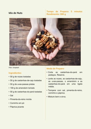 Mix de Nuts
Foto: Unsplash
Ingredientes
• 50 g de nozes tostadas
• 50 g de castanhas-de-caju tostadas
• 50 g de uvas-passas pretas
• 100 g de amendoim torrado
• 50 g de castanhas-do-pará tostadas
• Sal
• Pimenta-do-reino moída
• Cominho em pó
• Páprica picante
Tempo de Preparo: 5 minutos
Rendimento: 300 g
Modo de Preparo
• Corte as castanhas-do-pará em
pedaços. Reserve.
• Junte as nozes, as castanhas-de-caju,
as uvas-passas, o amendoim e as
castanhas-do-pará em uma tigela
média.
• Tempere com sal, pimenta-do-reino,
cominho e páprica.
• Misture bem e sirva.
 