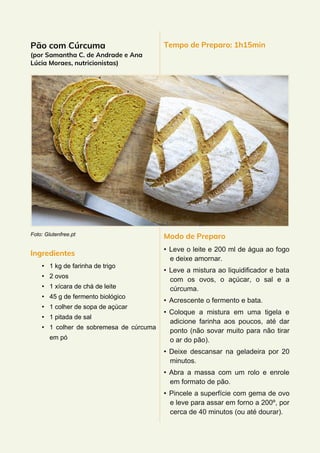 Pão com Cúrcuma
(por Samantha C. de Andrade e Ana
Lúcia Moraes, nutricionistas)
Foto: Glutenfree.pt
Ingredientes
• 1 kg de farinha de trigo
• 2 ovos
• 1 xícara de chá de leite
• 45 g de fermento biológico
• 1 colher de sopa de açúcar
• 1 pitada de sal
• 1 colher de sobremesa de cúrcuma
em pó
Tempo de Preparo: 1h15min
Modo de Preparo
• Leve o leite e 200 ml de água ao fogo
e deixe amornar.
• Leve a mistura ao liquidificador e bata
com os ovos, o açúcar, o sal e a
cúrcuma.
• Acrescente o fermento e bata.
• Coloque a mistura em uma tigela e
adicione farinha aos poucos, até dar
ponto (não sovar muito para não tirar
o ar do pão).
• Deixe descansar na geladeira por 20
minutos.
• Abra a massa com um rolo e enrole
em formato de pão.
• Pincele a superfície com gema de ovo
e leve para assar em forno a 200º, por
cerca de 40 minutos (ou até dourar).
 