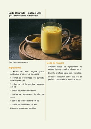 Leite Dourado – Golden Milk
(por Verônica Laino, nutricionista)
Foto: Thecoconutmama.com
Ingredientes
• 1 xícara de “leite” vegetal (coco,
amêndoa, arroz, aveia ou outro)
• 1 colher de sobremesa de cúrcuma
ralada ou em pó
• 1 colher de chá de gengibre ralado ou
em pó
• 1 pitada de pimenta-do-reino
• 1 colher de sobremesa de óleo de
coco
• 1 colher de chá de canela em pó
• 1 colher de sobremesa de mel
• Canela a gosto para polvilhar
Modo de Preparo
• Coloque todos os ingredientes na
panela (exceto o mel) e misture bem.
• Cozinhe em fogo baixo por 4 minutos.
• Pode-se consumir como está ou, se
preferir, coe a bebida antes de servir.
 