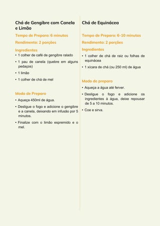 Chá de Gengibre com Canela
e Limão
Tempo de Preparo: 6 minutos
Rendimento: 2 porções
Ingredientes
• 1 colher de café de gengibre ralado
• 1 pau de canela (quebre em alguns
pedaços)
• 1 limão
• 1 colher de chá de mel
Modo de Preparo
• Aqueça 450ml de água.
• Desligue o fogo e adicione o gengibre
e a canela, deixando em infusão por 5
minutos.
• Finalize com o limão espremido e o
mel.
Chá de Equinácea
Tempo de Preparo: 6-10 minutos
Rendimento: 2 porções
Ingredientes
• 1 colher de chá de raiz ou folhas de
equinácea
• 1 xícara de chá (ou 250 ml) de água
Modo de preparo
• Aqueça a água até ferver.
• Desligue o fogo e adicione os
ingredientes à água, deixe repousar
de 5 a 10 minutos.
• Coe e sirva.
 