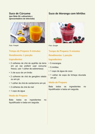 Suco de Cúrcuma
(por Bela Gil, culinarista e
apresentadora de televisão)
Foto: Freepik
Tempo de Preparo: 5 minutos
Rendimento: 1 porção
Ingredientes
• 2 colheres de chá de açafrão da terra
em pó (se preferir usar cúrcuma
fresca, use 1 colher de sobremesa)
• ¼ de suco de um limão
• 2 colheres de chá de gengibre ralado
ou em pó
• 1 colher de chá de cardamomo em pó
• 2 colheres de chá de mel
• 1 copo de água
Modo de Preparo
Bata todos os ingredientes no
liquidificador e beba em seguida.
Suco de Morango com Mirtilos
Foto: Google
Tempo de Preparo: 5 minutos
Rendimento: 1 porção
Ingredientes
• 5 morangos
• 5 mirtilos
• 1 copo de água de coco
• 1 colher de sopa de linhaça dourada
em pó
Modo de Preparo
Bata todos os ingredientes no
liquidificador e beba em seguida.
 