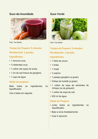 Suco da Imunidade
Foto: Tua Saúde
Tempo de Preparo: 5 minutos
Rendimento: 1 porção
Ingredientes
• 1 cenoura crua;
• ½ beterraba crua;
• 1 colher (de sopa) de aveia;
• 1 cm de raiz fresca de gengibre;
• 1 copo de água
Modo de preparo:
Bata todos os ingredientes no
liquidificador.
Coe e beba em seguida.
Suco Verde
Foto: Tua Saúde
Tempo de Preparo: 5 minutos
Rendimento: 1 porção
Ingredientes
• 1 folha de couve
• 1 limão
• 1 maçã
• ½ pepino
• 1 pedaço gengibre (a gosto)
• Folhas de hortelã (a gosto)
• 1 colher de sopa de sementes de
linhaça (ou de girassol)
• 1 colher de sopa de mel
• 250 ml de água
Modo de Preparo
• Junte todos os ingredientes no
liquidificador.
• Bata e sirva imediatamente.
• Coar é opcional.
 