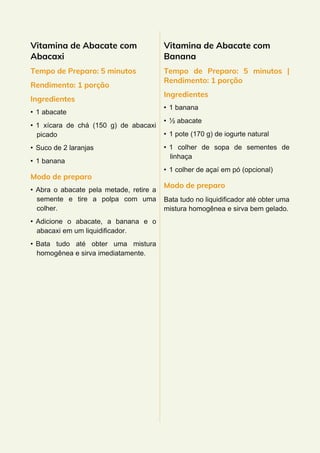 Vitamina de Abacate com
Abacaxi
Tempo de Preparo: 5 minutos
Rendimento: 1 porção
Ingredientes
• 1 abacate
• 1 xícara de chá (150 g) de abacaxi
picado
• Suco de 2 laranjas
• 1 banana
Modo de preparo
• Abra o abacate pela metade, retire a
semente e tire a polpa com uma
colher.
• Adicione o abacate, a banana e o
abacaxi em um liquidificador.
• Bata tudo até obter uma mistura
homogênea e sirva imediatamente.
Vitamina de Abacate com
Banana
Tempo de Preparo: 5 minutos |
Rendimento: 1 porção
Ingredientes
• 1 banana
• ½ abacate
• 1 pote (170 g) de iogurte natural
• 1 colher de sopa de sementes de
linhaça
• 1 colher de açaí em pó (opcional)
Modo de preparo
Bata tudo no liquidificador até obter uma
mistura homogênea e sirva bem gelado.
 