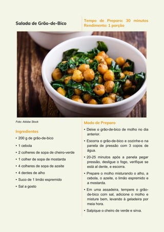 Salada de Grão-de-Bico
Foto: Adobe Stock
Ingredientes
• 200 g de grão-de-bico
• 1 cebola
• 2 colheres de sopa de cheiro-verde
• 1 colher de sopa de mostarda
• 4 colheres de sopa de azeite
• 4 dentes de alho
• Suco de 1 limão espremido
• Sal a gosto
Tempo de Preparo: 30 minutos
Rendimento: 1 porção
Modo de Preparo
• Deixe o grão-de-bico de molho no dia
anterior.
• Escorra o grão-de-bico e cozinhe-o na
panela de pressão com 3 copos de
água.
• 20-25 minutos após a panela pegar
pressão, desligue o fogo, verifique se
está al dente, e escorra.
• Prepare o molho misturando o alho, a
cebola, o azeite, o limão espremido e
a mostarda.
• Em uma assadeira, tempere o grão-
de-bico com sal, adicione o molho e
misture bem, levando à geladeira por
meia hora.
• Salpique o cheiro de verde e sirva.
 