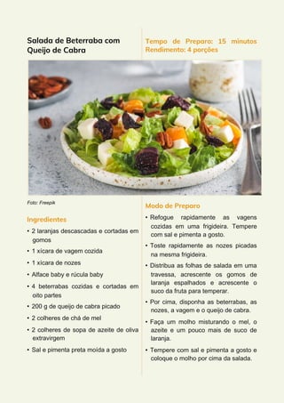 Salada de Beterraba com
Queijo de Cabra
Foto: Freepik
Ingredientes
• 2 laranjas descascadas e cortadas em
gomos
• 1 xícara de vagem cozida
• 1 xícara de nozes
• Alface baby e rúcula baby
• 4 beterrabas cozidas e cortadas em
oito partes
• 200 g de queijo de cabra picado
• 2 colheres de chá de mel
• 2 colheres de sopa de azeite de oliva
extravirgem
• Sal e pimenta preta moída a gosto
Tempo de Preparo: 15 minutos
Rendimento: 4 porções
Modo de Preparo
• Refogue rapidamente as vagens
cozidas em uma frigideira. Tempere
com sal e pimenta a gosto.
• Toste rapidamente as nozes picadas
na mesma frigideira.
• Distribua as folhas de salada em uma
travessa, acrescente os gomos de
laranja espalhados e acrescente o
suco da fruta para temperar.
• Por cima, disponha as beterrabas, as
nozes, a vagem e o queijo de cabra.
• Faça um molho misturando o mel, o
azeite e um pouco mais de suco de
laranja.
• Tempere com sal e pimenta a gosto e
coloque o molho por cima da salada.
 