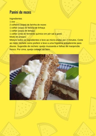 Ingredientes
1 ovo
2 colheres (sopa) de farinha de nozes
1 colher (sopa) de farinha de linhaça
1 colher (sopa) de linhaça
1 colher (chá) de fermento químico em pó• sal a gosto
Modo de preparo
Misture todos os ingredientes e leve ao micro-ondas por 2 minutos. Corte
ao meio, recheie como preferir e leve a uma frigideira antiaderente para
dourar. Sugestão de recheio: queijo mussarela e folhas de manjericão
fresco. Por cima, queijo cottage vai bem.
Panini de nozes
 