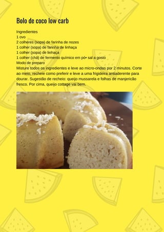 Ingredientes
1 ovo
2 colheres (sopa) de farinha de nozes
1 colher (sopa) de farinha de linhaça
1 colher (sopa) de linhaça
1 colher (chá) de fermento químico em pó• sal a gosto
Modo de preparo
Misture todos os ingredientes e leve ao micro-ondas por 2 minutos. Corte
ao meio, recheie como preferir e leve a uma frigideira antiaderente para
dourar. Sugestão de recheio: queijo mussarela e folhas de manjericão
fresco. Por cima, queijo cottage vai bem.
Bolo de coco low carb
 