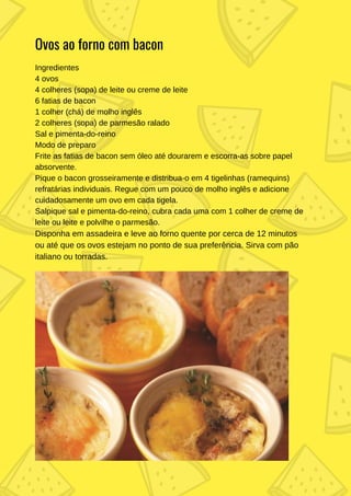 Ingredientes
4 ovos
4 colheres (sopa) de leite ou creme de leite
6 fatias de bacon
1 colher (chá) de molho inglês
2 colheres (sopa) de parmesão ralado
Sal e pimenta-do-reino
Modo de preparo
Frite as fatias de bacon sem óleo até dourarem e escorra-as sobre papel
absorvente.
Pique o bacon grosseiramente e distribua-o em 4 tigelinhas (ramequins)
refratárias individuais. Regue com um pouco de molho inglês e adicione
cuidadosamente um ovo em cada tigela.
Salpique sal e pimenta-do-reino, cubra cada uma com 1 colher de creme de
leite ou leite e polvilhe o parmesão.
Disponha em assadeira e leve ao forno quente por cerca de 12 minutos
ou até que os ovos estejam no ponto de sua preferência. Sirva com pão
italiano ou torradas.
Ovos ao forno com bacon
 