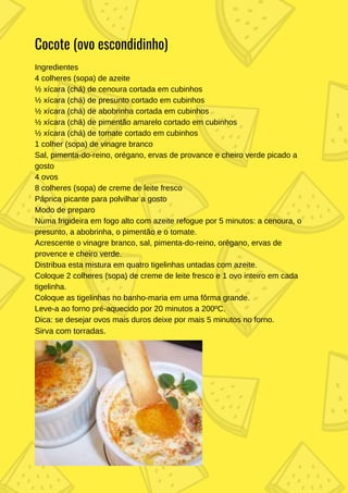 Ingredientes
4 colheres (sopa) de azeite
½ xícara (chá) de cenoura cortada em cubinhos
½ xícara (chá) de presunto cortado em cubinhos
½ xícara (chá) de abobrinha cortada em cubinhos
½ xícara (chá) de pimentão amarelo cortado em cubinhos
½ xícara (chá) de tomate cortado em cubinhos
1 colher (sopa) de vinagre branco
Sal, pimenta-do-reino, orégano, ervas de provance e cheiro verde picado a
gosto
4 ovos
8 colheres (sopa) de creme de leite fresco
Páprica picante para polvilhar a gosto
Modo de preparo
Numa frigideira em fogo alto com azeite refogue por 5 minutos: a cenoura, o
presunto, a abobrinha, o pimentão e o tomate.
Acrescente o vinagre branco, sal, pimenta-do-reino, orégano, ervas de
provence e cheiro verde.
Distribua esta mistura em quatro tigelinhas untadas com azeite.
Coloque 2 colheres (sopa) de creme de leite fresco e 1 ovo inteiro em cada
tigelinha.
Coloque as tigelinhas no banho-maria em uma fôrma grande.
Leve-a ao forno pré-aquecido por 20 minutos a 200ºC.
Dica: se desejar ovos mais duros deixe por mais 5 minutos no forno.
Sirva com torradas.
Cocote (ovo escondidinho)
 