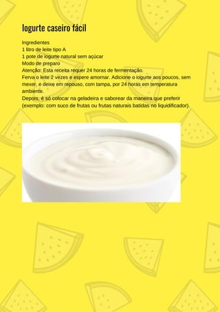 Ingredientes
1 litro de leite tipo A
1 pote de iogurte natural sem açúcar
Modo de preparo
Atenção: Esta receita requer 24 horas de fermentação.
Ferva o leite 2 vezes e espere amornar. Adicione o iogurte aos poucos, sem
mexer, e deixe em repouso, com tampa, por 24 horas em temperatura
ambiente.
Depois, é só colocar na geladeira e saborear da maneira que preferir
(exemplo: com suco de frutas ou frutas naturais batidas no liquidificador).
Iogurte caseiro fácil
 