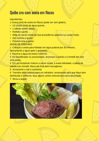 Ingredientes
1 xícara (chá) de aveia em flocos (pode ser sem glúten);
• 1/2 xícara (chá) de água quente;
• 1 cebola média ralada;
• Hortelã a gosto;
• 400g de carne moída de boa procedência (patinho ou coxão mole);
• Sal marinho a gosto;
• Pimenta síria a gosto;
MODO DE PREPARO
1 Coloque a aveia para hidratar em água potável por 30 minutos,
descartando a água após o processo;
2 Escorra a água da aveia e reserve;
3 No liquidificador ou processador, processe a cebola e a hortelã até virar
uma pasta;
4 Em um recipiente misture a carne moída, a aveia hidratada, a pasta de
cebola com hortelã. Mexa até ficar bem homogêneo;
5 Acrescente o sal e a pimenta;
6 Transfira essa mistura para um refratário, amassando para que fique bem
distribuída e uniforme, faça alguns cortes transversais como decoração;
7 Sirva a seguir;
Quibe cru com aveia em flocos
 