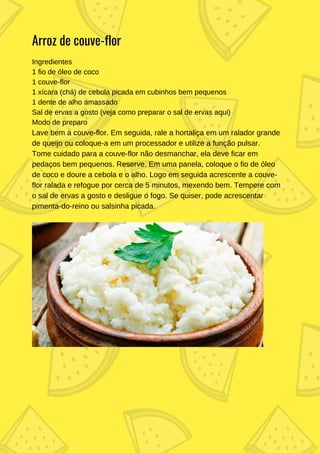 Ingredientes
1 fio de óleo de coco
1 couve-flor
1 xícara (chá) de cebola picada em cubinhos bem pequenos
1 dente de alho amassado
Sal de ervas a gosto (veja como preparar o sal de ervas aqui)
Modo de preparo
Lave bem a couve-flor. Em seguida, rale a hortaliça em um ralador grande
de queijo ou coloque-a em um processador e utilize a função pulsar.
Tome cuidado para a couve-flor não desmanchar, ela deve ficar em
pedaços bem pequenos. Reserve. Em uma panela, coloque o fio de óleo
de coco e doure a cebola e o alho. Logo em seguida acrescente a couve-
flor ralada e refogue por cerca de 5 minutos, mexendo bem. Tempere com
o sal de ervas a gosto e desligue o fogo. Se quiser, pode acrescentar
pimenta-do-reino ou salsinha picada.
Arroz de couve-flor
 