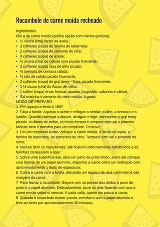Ingredientes
600 g de carne moída (prefira opção com menos gordura);
• ½ xícara (chá) farelo de aveia ;
• 2 colheres (sopa) de farinha de beterraba;
• 2 colheres (sopa) de semente de chia;
• 3 colheres (sopa) de azeite;
• ½ xícara (chá) de cebola roxa picada finamente;
• 2 colheres (sopa) rasa de alho picado;
• ½ cenoura de cenoura ralada;
• ½ talo de salsão picado finamente;
• 2 colheres (sopa) de goji berry – fruta, picada finamente;
• 1 ½ xícara (chá) de flocos de milho;
• 1 colher (sopa) ervas frescas picadas (sugestão: salsinha e sálvia);
• Sal marinho e pimenta do reino moída, à gosto.
MODO DE PREPARO
1 Pré aqueça o forno à 180º;
2 Faça a farofa: Aqueça o azeite e refogue a cebola, o alho, a cenoura e o
salsão. Quando começar a dourar, desligue o fogo, acrescente a goji berry
picada, os flocos de milho, as ervas frescas e tempere com sal e pimenta.
Misture bem e transfira para um recipiente. Reserve;
3 Em um recipiente fundo, coloque a carne moída, o farelo de aveia, a
farinha de beterraba, as sementes de chia. Tempere com sal e pimenta do
reino;
4 Misture bem os ingredientes, até ficarem uniformemente distribuídos e as
farinhas começarem a ligar;
5 Sobre uma superfície lise, abra um pano de prato limpo, sobre ele coloque
uma lâmina de um papel alumínio, disponha a carne como um retângulo com
aproximadamente 1 dedo de espessura;
6 Cubra a carne com a farofa, deixando um espaço de dois centímetros das
margens da carne;
7 Para fechar o rocambole: Segure com as pontas dos dedos o pano de
prato e o papel alumínio. Delicadamente, puxe os dois fazendo com que a
carne enrole sobre si mesma. A cada volta, aperte um pouco a carne;
8 Quando o rocambole estiver pronto, envolva-o com o papel alumínio e
leve ao forno por aproximadamente 30 minutos;
Rocambole de carne moída recheado
 