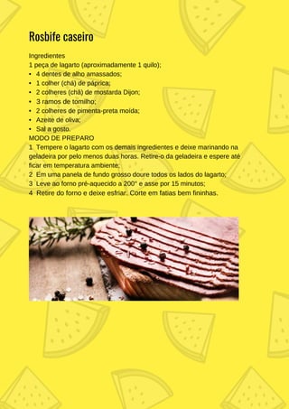 Ingredientes
1 peça de lagarto (aproximadamente 1 quilo);
• 4 dentes de alho amassados;
• 1 colher (chá) de páprica;
• 2 colheres (chá) de mostarda Dijon;
• 3 ramos de tomilho;
• 2 colheres de pimenta-preta moída;
• Azeite de oliva;
• Sal a gosto.
MODO DE PREPARO
1 Tempere o lagarto com os demais ingredientes e deixe marinando na
geladeira por pelo menos duas horas. Retire-o da geladeira e espere até
ficar em temperatura ambiente;
2 Em uma panela de fundo grosso doure todos os lados do lagarto;
3 Leve ao forno pré-aquecido a 200° e asse por 15 minutos;
4 Retire do forno e deixe esfriar. Corte em fatias bem fininhas.
Rosbife caseiro
 