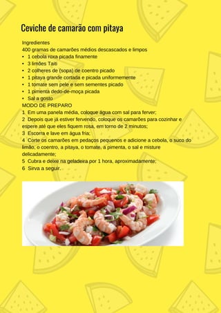 Ingredientes
400 gramas de camarões médios descascados e limpos
• 1 cebola roxa picada finamente
• 3 limões Taiti
• 2 colheres de (sopa) de coentro picado
• 1 pitaya grande cortada e picada uniformemente
• 1 tomate sem pele e sem sementes picado
• 1 pimenta dedo-de-moça picada
• Sal a gosto
MODO DE PREPARO
1 Em uma panela média, coloque água com sal para ferver;
2 Depois que já estiver fervendo, coloque os camarões para cozinhar e
espere até que eles fiquem rosa, em torno de 2 minutos;
3 Escorra e lave em água fria;
4 Corte os camarões em pedaços pequenos e adicione a cebola, o suco do
limão, o coentro, a pitaya, o tomate, a pimenta, o sal e misture
delicadamente;
5 Cubra e deixe na geladeira por 1 hora, aproximadamente;
6 Sirva a seguir.
Ceviche de camarão com pitaya
 
