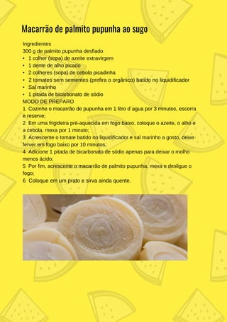 Ingredientes
300 g de palmito pupunha desfiado
• 1 colher (sopa) de azeite extravirgem
• 1 dente de alho picado
• 2 colheres (sopa) de cebola picadinha
• 2 tomates sem sementes (prefira o orgânico) batido no liquidificador
• Sal marinho
• 1 pitada de bicarbonato de sódio
MODO DE PREPARO
1 Cozinhe o macarrão de pupunha em 1 litro d´agua por 3 minutos, escorra
e reserve;
2 Em uma frigideira pré-aquecida em fogo baixo, coloque o azeite, o alho e
a cebola, mexa por 1 minuto;
3 Acrescente o tomate batido no liquidificador e sal marinho a gosto, deixe
ferver em fogo baixo por 10 minutos;
4 Adicione 1 pitada de bicarbonato de sódio apenas para deixar o molho
menos ácido;
5 Por fim, acrescente o macarrão de palmito pupunha, mexa e desligue o
fogo;
6 Coloque em um prato e sirva ainda quente.
Macarrão de palmito pupunha ao sugo
 