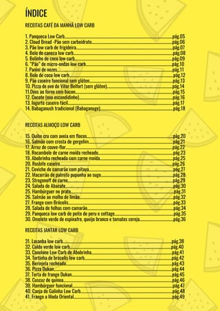 ÍNDICE
RECEITAS CAFÉ DA MANHÃ LOW CARB
1. Panqueca Low Carb...................................................................................................................pág.05
2. Cloud Bread -Pão sem carboidrato......................................................................................pág.06
3. Pão low carb de frigideira.......................................................................................................pág.07
4. Bolo de caneca low carb..........................................................................................................pág.08
5. Bolinho de coco low carb........................................................................................................pág.09
6. “Pão” de micro-ondas low carb............................................................................................pág.10
7. Panini de nozes...........................................................................................................................pág.11
8. Bolo de coco low carb...............................................................................................................pág.12
9. Pão caseiro funcional sem glúten.........................................................................................pág.13
10. Pizza de ovo do Vítor Belfort (sem glúten)......................................................................pág.14
11.Ovos ao forno com bacon........................................................................................................pág.15
12. Cocote (ovo escondidinho)....................................................................................................pág.16
13. Iogurte caseiro fácil................................................................................................................pág.17
14. Babaganush tradicional (Babaganuge)..............................................................................pág.18
RECEITAS ALMOÇO LOW CARB
15. Quibe cru com aveia em flocos............................................................................................pág.20
16. Salmão com crosta de gergelim..........................................................................................pág.21
17. Arroz de couve-flor..................................................................................................................pág.22
18. Rocambole de carne moída recheado................................................................................pág.23
19. Abobrinha recheada com carne moída..............................................................................pág.25
20. Rosbife caseiro........................................................................................................................pág.26
21. Ceviche de camarão com pitaya..........................................................................................pág.27
22. Macarrão de palmito pupunha ao sugo.............................................................................pág.28
23. Strogonoff de carne................................................................................................................pág.29
24. Salada de Abacate...................................................................................................................pág.30
25. Hambúrguer no prato..............................................................................................................pág.31
26. Salmão ao molho de limão....................................................................................................pág.32
27. Frango com Brócolis................................................................................................................pág.33
28. Salada de folhas com camarão............................................................................................pág.34
29. Panqueca low carb de peito de peru e cottage...............................................................pág.35
30. Omelete verde de espinafre, queijo branco e tomates cereja....................................pág.36
RECEITAS JANTAR LOW CARB
31. Lasanha low carb....................................................................................................................pág.38
32. Caldo verde low carb............................................................................................................pág.40
33. Canelone Low Carb de Abobrinha......................................................................................pág.41
34. Tortinha de brócolis low carb.............................................................................................pág.42
35. Berinjela recheada.................................................................................................................pág.43
36. Pizza Dukan..............................................................................................................................pág.44
37. Torta de frango Dukan...........................................................................................................pág.45
38. Cuscuz de quinoa....................................................................................................................pág.46
39. Hambúrguer funcional...........................................................................................................pág.47
40. Canja de Galinha Low Carb..................................................................................................pág.48
41. Frango a Moda Oriental.........................................................................................................pág.49
 