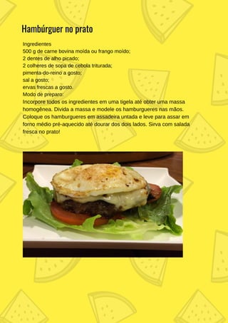 Ingredientes
500 g de carne bovina moída ou frango moído;
2 dentes de alho picado;
2 colheres de sopa de cebola triturada;
pimenta-do-reino a gosto;
sal a gosto;
ervas frescas a gosto.
Modo de preparo:
Incorpore todos os ingredientes em uma tigela até obter uma massa
homogênea. Divida a massa e modele os hamburgueres nas mãos.
Coloque os hamburgueres em assadeira untada e leve para assar em
forno médio pré-aquecido até dourar dos dois lados. Sirva com salada
fresca no prato!
Hambúrguer no prato
 