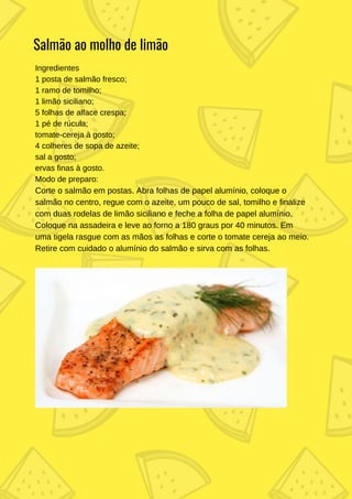 Ingredientes
1 posta de salmão fresco;
1 ramo de tomilho;
1 limão siciliano;
5 folhas de alface crespa;
1 pé de rúcula;
tomate-cereja à gosto;
4 colheres de sopa de azeite;
sal a gosto;
ervas finas à gosto.
Modo de preparo:
Corte o salmão em postas. Abra folhas de papel alumínio, coloque o
salmão no centro, regue com o azeite, um pouco de sal, tomilho e finalize
com duas rodelas de limão siciliano e feche a folha de papel alumínio.
Coloque na assadeira e leve ao forno a 180 graus por 40 minutos. Em
uma tigela rasgue com as mãos as folhas e corte o tomate cereja ao meio.
Retire com cuidado o alumínio do salmão e sirva com as folhas.
Salmão ao molho de limão
 