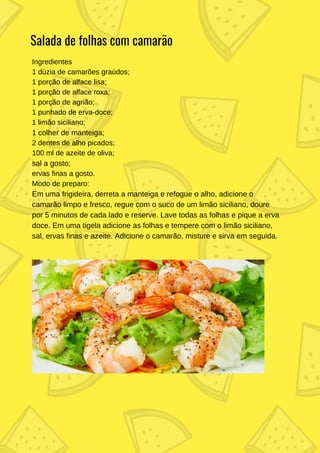 Ingredientes
1 dúzia de camarões graúdos;
1 porção de alface lisa;
1 porção de alface roxa;
1 porção de agrião;
1 punhado de erva-doce;
1 limão siciliano;
1 colher de manteiga;
2 dentes de alho picados;
100 ml de azeite de oliva;
sal a gosto;
ervas finas a gosto.
Modo de preparo:
Em uma frigideira, derreta a manteiga e refogue o alho, adicione o
camarão limpo e fresco, regue com o suco de um limão siciliano, doure
por 5 minutos de cada lado e reserve. Lave todas as folhas e pique a erva
doce. Em uma tigela adicione as folhas e tempere com o limão siciliano,
sal, ervas finas e azeite. Adicione o camarão, misture e sirva em seguida.
Salada de folhas com camarão
 