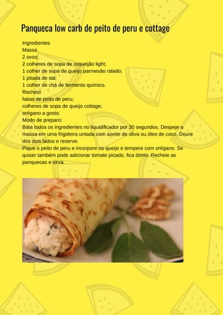 Ingredientes
Massa
2 ovos;
2 colheres de sopa de requeijão light;
1 colher de sopa de queijo parmesão ralado;
1 pitada de sal;
1 colher de chá de fermento químico.
Recheio
fatias de peito de peru;
colheres de sopa de queijo cottage;
orégano a gosto.
Modo de preparo:
Bata todos os ingredientes no liquidificador por 30 segundos. Despeje a
massa em uma frigideira untada com azeite de oliva ou óleo de coco. Doure
dos dois lados e reserve.
Pique o peito de peru e incorpore no queijo e tempere com orégano. Se
quiser também pode adicionar tomate picado, fica ótimo. Recheie as
panquecas e sirva.
Panqueca low carb de peito de peru e cottage
 