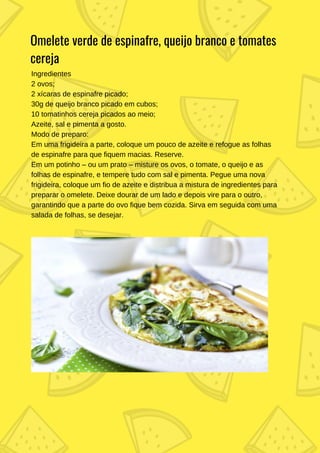 Ingredientes
2 ovos;
2 xícaras de espinafre picado;
30g de queijo branco picado em cubos;
10 tomatinhos cereja picados ao meio;
Azeite, sal e pimenta a gosto.
Modo de preparo:
Em uma frigideira a parte, coloque um pouco de azeite e refogue as folhas
de espinafre para que fiquem macias. Reserve.
Em um potinho – ou um prato – misture os ovos, o tomate, o queijo e as
folhas de espinafre, e tempere tudo com sal e pimenta. Pegue uma nova
frigideira, coloque um fio de azeite e distribua a mistura de ingredientes para
preparar o omelete. Deixe dourar de um lado e depois vire para o outro,
garantindo que a parte do ovo fique bem cozida. Sirva em seguida com uma
salada de folhas, se desejar.
Omelete verde de espinafre, queijo branco e tomates
cereja
 
