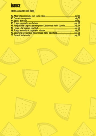 ÍNDICE
RECEITAS JANTAR LOW CARB
42. Abobrinhas recheadas com carne moída........................................................................pág.50
43. Omelete de cogumelo...........................................................................................................pág.51
44. Salada de frango....................................................................................................................pág.52
45. Frango empanado sem farinha..........................................................................................pág.53
46. Panqueca de Crepioca de Frango com Catupiry ao Molho Especial.......................pág.54
47. Frango à Parmegiana Low Carb.........................................................................................pág.56
48. Frango ao molho de cogumelos e bacon.........................................................................pág.57
49. Espaguete Low Carb de Abobrinha ao Molho Bolonhesa...........................................pág.58
50. Carne à Moda Árabe.............................................................................................................pág.59
 