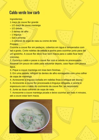 Ingredientes
1 maço de couve flor grande
– 1/2 maço de couve manteiga
– 1/2 cebola
– 2 dentes de alho
– 1 linguiça
– Sal e pimenta
– 2 colheres de sopa de nata ou creme de leite
Preparo
Cozinhe a couve flor em pedaços, cobertos em água e temperados com
sal a gosto. Corte rodelas de cebola e ponha para cozinhar junto para dar
um gostinho. A couve flor deve ficar bem macia para o caldo ficar bem
cremoso.
2. Escorra o caldo e passe a couve flor com a cebola no processador.
Reserve um pouco do caldo para adicionar depois, caso fique com pouca
água.
3. Pique a couve manteiga em tiras bem fininhas.
3. Em uma panela, refogue os dentes de alho esmagados com uma colher
de sopa de manteiga.
4. Acrescente a linguiça cortada em rodelas finas e refogue até dourar.
5. Acrescente a couve flor processada à linguiça refogada, e acerte a
espessura com o caldo do cozimento da couve flor, se necessário.
6. Junte as duas colheres de sopa de nata.
7. Acrescente a couve manteiga picada e deixe cozinhar por mais 4 minutos,
até a couve estar bem macia.
Caldo verde low carb
 