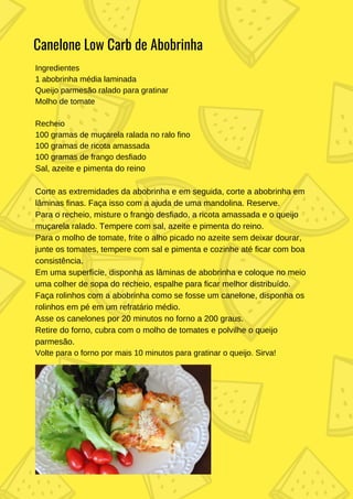 Ingredientes
1 abobrinha média laminada
Queijo parmesão ralado para gratinar
Molho de tomate
Recheio
100 gramas de muçarela ralada no ralo fino
100 gramas de ricota amassada
100 gramas de frango desfiado
Sal, azeite e pimenta do reino
Corte as extremidades da abobrinha e em seguida, corte a abobrinha em
lâminas finas. Faça isso com a ajuda de uma mandolina. Reserve.
Para o recheio, misture o frango desfiado, a ricota amassada e o queijo
muçarela ralado. Tempere com sal, azeite e pimenta do reino.
Para o molho de tomate, frite o alho picado no azeite sem deixar dourar,
junte os tomates, tempere com sal e pimenta e cozinhe até ficar com boa
consistência.
Em uma superfície, disponha as lâminas de abobrinha e coloque no meio
uma colher de sopa do recheio, espalhe para ficar melhor distribuído.
Faça rolinhos com a abobrinha como se fosse um canelone, disponha os
rolinhos em pé em um refratário médio.
Asse os canelones por 20 minutos no forno a 200 graus.
Retire do forno, cubra com o molho de tomates e polvilhe o queijo
parmesão.
Volte para o forno por mais 10 minutos para gratinar o queijo. Sirva!
Canelone Low Carb de Abobrinha
 