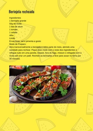 Ingredientes
1 berinjela grande
50g de ricota
1 lata de atum
1 tomate
1 cebola
Alho
Limão
Ervas finas, sal e pimenta a gosto
Modo de Preparo:
Abra transversalmente a berinjela e retire parte do meio, abrindo uma
cavidade para rechear. Pique esse miolo com o resto dos ingredientes e
refogue tudo em uma panela. Depois, fora do fogo, misture o refogado com a
ricota até virar um patê. Recheie as berinjelas e leve para assar no forno por
30 minutos.
Berinjela recheada
 