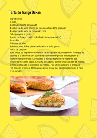 Ingredientes
2 ovos
1 pote de iogurte desnatado
4 colheres de sopa cheias de queijo cottage (0% gordura)
4 colheres de sopa de requeijão zero
Sal e orégano a gosto
1 peito de frango cozido e desfiado (reserve o caldo)
3 cebolas
2 dentes de alho
Salsinha, cebolinha, pimenta do reino e sal a gosto
Modo de preparo:
Bata todos os ingredientes da massa no liquidificador e reserve. Refogue as
cebolas e o alho com um pouco do caldo de frango até amolecerem e
ficarem transparentes. Acrescente o frango desfiado e o restante dos
temperos e espere secar. Em uma assadeira, ponha uma camada de massa,
o frango refogado e o restante da massa. Por último adicione o orégano.
Pré-aqueça o forno a 180 graus e deixe assar por aproximadamente 1 hora
e 15 minutos
Torta de frango Dukan
 