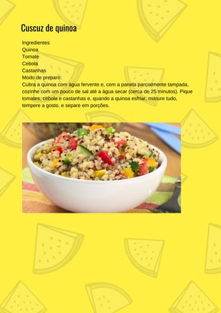 Ingredientes
Quinoa
Tomate
Cebola
Castanhas
Modo de preparo:
Cubra a quinoa com água fervente e, com a panela parcialmente tampada,
cozinhe com um pouco de sal até a água secar (cerca de 25 minutos). Pique
tomates, cebola e castanhas e, quando a quinoa esfriar, misture tudo,
tempere a gosto, e separe em porções.
Cuscuz de quinoa
 